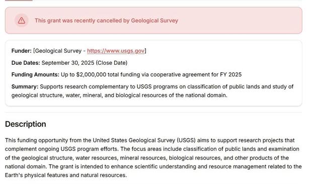 From a scientific grant database:

This grant was recently cancelled by Geological Survey 

Funder: [Geological Survey - https://www.usgs.gov] Due Dates: September 30, 2025 (Close Date) Funding Amounts: Up to $2,000,000 total funding via cooperative agreement for FY 2025 Summary: Supports research complementary to USGS programs on classification of public lands and study of geological structure, water, mineral, and biological resources of the national domain. 

Description 

This funding opport…