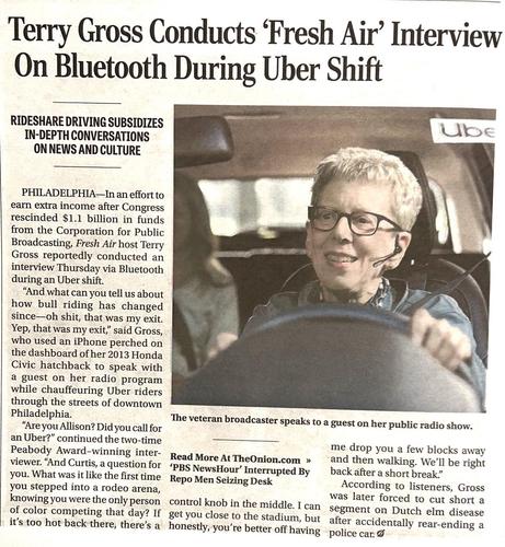 News article:
Terry Gross Conducts 'Fresh Air' Interview On Bluetooth During Uber Shift

(Photo illustration of Terry Gross in a car with a headset)

RIDESHARE DRIVING SUBSIDIZES
IN-DEPTH CONVERSATIONS ON NEWS AND CULTURE

PHILADELPHIA-In an effort to earn extra income after Congress rescinded $1.1 billion in funds from the Corporation for Public Broadcasting, Fresh Air host Terry Gross reportedly conducted an interview Thursday via Bluetooth during an Uber shift.
"And what can you tell us abou…
