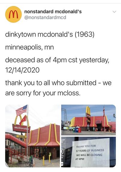nonstandard mcdonald's
 
(Photos of a 2 story McDonald's)

dinkytown mcdonald's (1963) minneapolis, mn deceased as of 4pm cst yesterday, 12/14/2020 

thank you to all who submitted - we are sorry for your mcloss. 

THANK YOU FOR 57 YEARS OF BUSINESS WE WILL BE CLOSING AT 4PM
