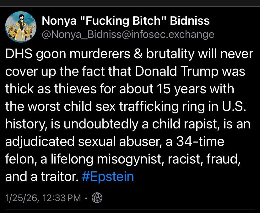 Nonya "Fucking Bitch" Bidniss @Nonya_Bidniss@infosec.exchange DHS goon murderers & brutality will never cover up the fact that Donald Trump was thick as thieves for about 15 years with the worst child sex trafficking ring in U.S. history, is undoubtedly a child rapist, is an adjudicated sexual abuser, a 34-time felon, a lifelong misogynist, racist, fraud, and a traitor. #Epstein 1/25/26, 12:33 PM •