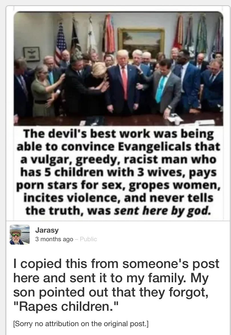 The devil's best work was being able to convince Evangelicals that a vulgar, greedy, racist man who has 5 children with 3 wives, pays porn stars for sex, gropes women, incites violence, and never tells the truth, was sent here by god. Jarasy 3 months ago - Public I copied this from someone's post here and sent it to my family. My son pointed out that they forgot, "Rapes children." [Sorry no attribution on the original post.]