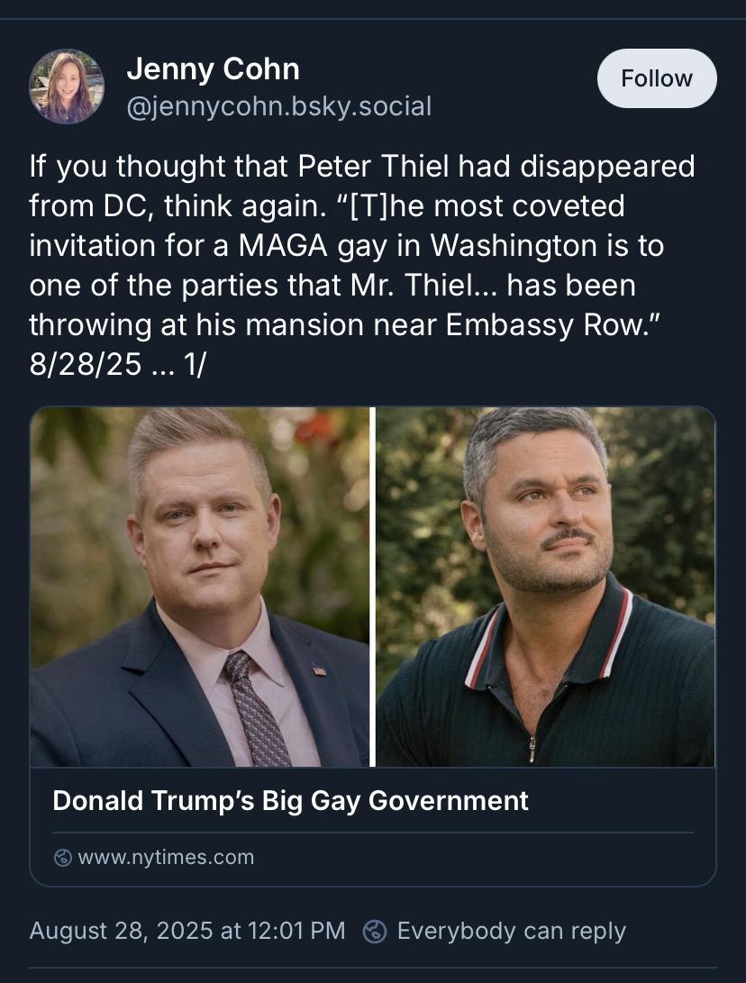 I Jenny Cohn @jennycohn.bsky.social Follow If you thought that Peter Thiel had disappeared from DC, think again. "[T]he most coveted invitation for a MAGA gay in Washington is to one of the parties that Mr. Thiel... has been throwing at his mansion near Embassy Row." 8/28/25 ... 1/ Donald Trump's Big Gay Government © www.nytimes.com August 28, 2025 at 12:01 PM Everybody can reply
