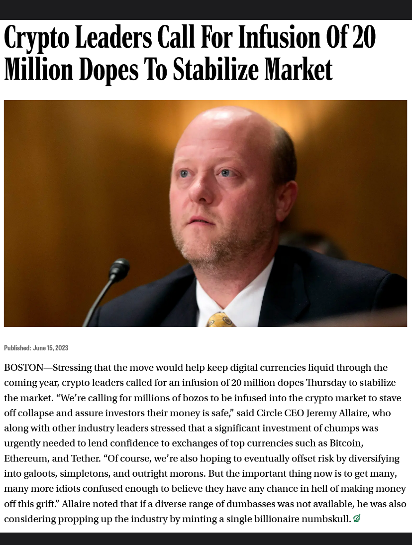 Crypto Leaders Call For Infusion Of 20 Million Dopes To Stabilize Market Published: June 15, 2023 BOSTON-Stressing that the move would help keep digital currencies liquid through the coming year, crypto leaders called for an infusion of 20 million dopes Thursday to stabilize the market. "We're calling for millions of bozos to be infused into the crypto market to stave off collapse and assure investors their money is safe," said Circle CEO Jeremy Allaire, who along with other industry leaders stressed that a significant investment of chumps was urgently needed to lend confidence to exchanges of top currencies such as Bitcoin, Ethereum, and Tether. "Of course, we're also hoping to eventually offset risk by diversifying into galoots, simpletons, and outright morons. But the important thing now is to get many, many more idiots confused enough to believe they have any chance in hell of making money off this grift." Allaire noted that if a diverse range of dumbasses was not available, he was also considering propping up the industry by minting a single billionaire numbskull. &