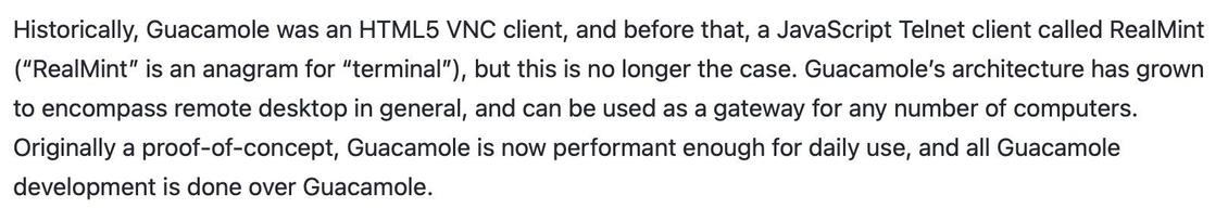 screengrab from Guac docs explaining its history:

Historically, Guacamole was an HTML5 VNC client, and before that, a JavaScript Telnet client called RealMint ("RealMint" is an anagram for "terminal"), but this is no longer the case. Guacamole's architecture has grown to encompass remote desktop in general, and can be used as a gateway for any number of computers.
Originally a proof-of-concept, Guacamole is now performant enough for daily use, and all Guacamole development is done over Guacamo…