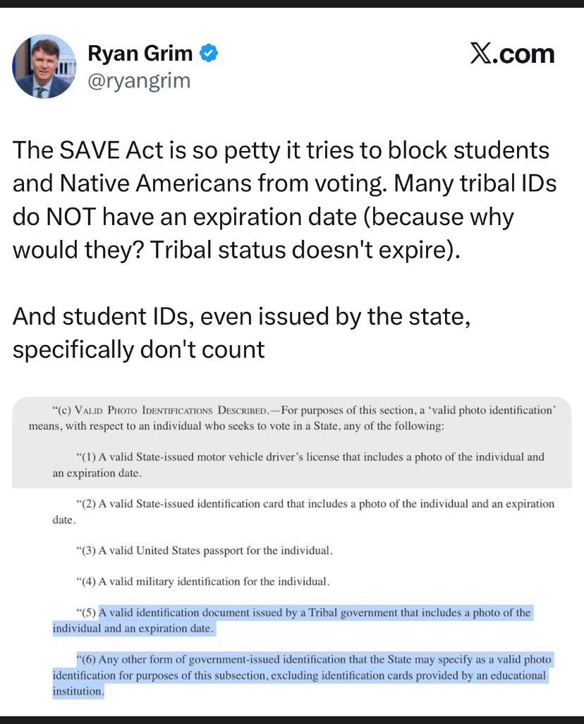 Ryan Grim @ryangrim X.com The SAVE Act is so petty it tries to block students and Native Americans from voting. Many tribal IDs do NOT have an expiration date (because why would they? Tribal status doesn't expire). And student IDs, even issued by the state, specifically don't count *(c) VALID PHOTO IDENTIFICATIONS DESCRIBED. - For purposes of this section, a 'valid photo identification' means, with respect to an individual who seeks to vote in a State, any of the following: *(1) A valid State-issued motor vehicle driver's license that includes a photo of the individual and an expiration date. *(2) A valid State-issued identification card that includes a photo of the individual and an expiration date. "(3) A valid United States passport for the individual. "(4) A valid military identification for the individual. *(5) A valid identification document issued by a Tribal government that includes a photo of the individual and an expiration date. *(6) Any other form of government-issued identification that the State may specify as a valid photo identification for purposes of this subsection, excluding identification cards provided by an educational institution.