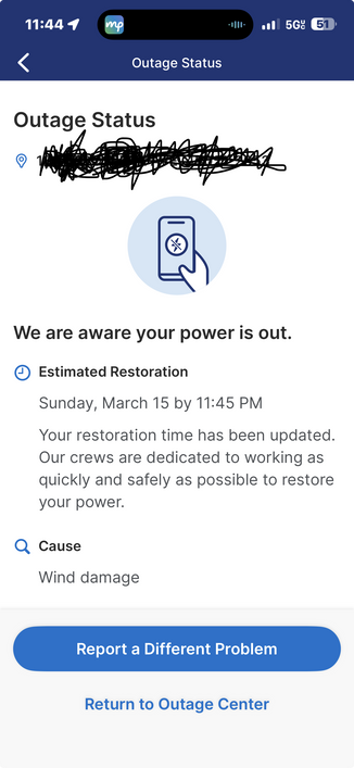 Screenshot from DTE
Showing my outage status 
Text:

Outage Status
We are aware your power is out.
• Estimated Restoration
Sunday, March 15 by 11:45 PM
Your restoration time has been updated.
Our crews are dedicated to working as quickly and safely as possible to restore your power.
Q Cause
Wind damage
Report a Different Problem
Return to Outage Center