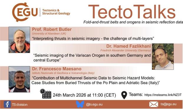EGU 
Tectonics &
Structural Geology
Tecto Talks
Fold-and-thrust belts and orogens in seismic reflection data
TS division
Prof. Robert Butler
University of Aberdeen (UK)
"Interpreting thrusts in seismic imagery - the challenge of multi-layers"
Dr. Hamed Fazlikhani
Friedrich Alexander University (Germany)
"Seismic imaging of the Variscan Orogen in southern Germany and central Europe"
Dr. Francesco Maesano
Istituto Nazionale di Geofisica e Vulcanologia (Italy)
"Contribution of Multichannel Seismic…