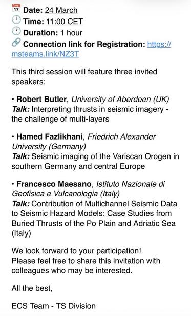 Date: 24 March
• Time: 11:00 CET
• Duration: 1 hour
• Connection link for Registration: https:// msteams.link/NZ3T
This third session will feature three invited speakers:
• Robert Butler, University of Aberdeen (UK) Talk: Interpreting thrusts in seismic imagery - the challenge of multi-layers
• Hamed Fazlikhani, Friedrich Alexander University (Germany)
Talk: Seismic imaging of the Variscan Orogen in southern Germany and central Europe
• Francesco Maesano, Istituto Nazionale di
Geofisica e Vulca…