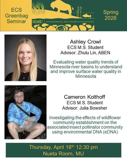Advert for seminars; two photos of people.
ECS
Greenbag Seminar
Spring 2026
NDSU ENVIRONMENTAL AND CONSERVATION SCIENCES
Ashley Crowl
ECS M.S. Student
Advisor: Zhulu Lin, ABEN
Evaluating water quality trends of Minnesota river basins to understand and improve surface water quality in
Minnesota
Cameron Kolthoff
ECS M.S. Student
Advisor: Julia Bowsher
Investigating the effects of wildflower community establishment on the associated insect pollinator community using environmental DNA (eDNA)
Thursd…