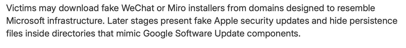screenshot from referenced article with text:

Victims may download fake WeChat or Miro installers from domains designed to resemble Microsoft infrastructure. Later stages present fake Apple security updates and hide persistence files inside directories that mimic Google Software Update components.