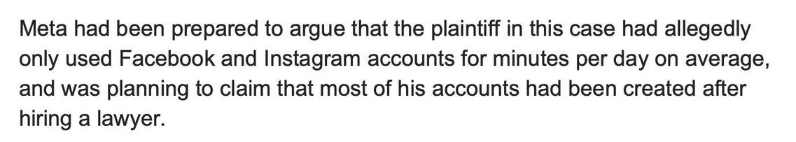 screengrab from cited article with text:

Meta had been prepared to argue that the plaintiff in this case had allegedly only used Facebook and Instagram accounts for minutes per day on average, and was planning to claim that most of his accounts had been created after hiring a lawyer.