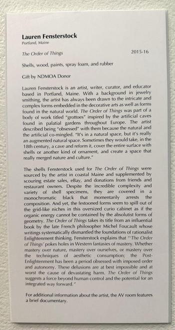 Text accompanying the artwork (abbreviated)

Shells, wood, paints, spray foam, and rubber 

2015-16 

 Lauren Fensterstock is an artist, writer, curator, and educator based in Portland, Maine. With a background in jewelry smithing, the artist has always been drawn to the intricate and complex forms embedded in the decorative arts as well as forms found in the natural world. The Order of Things was part of a body of work titled "grottoes" inspired by the artificial caves found in palatial garden…