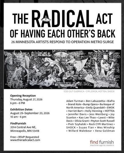THE RADICAL ACT OF HAVING EACH OTHER'S BACK 26 MINNESOTA ARTISTS RESPOND TO OPERATION METRO SURGE CaL NOT OF each chers tog Al FED WHISIL B PS ANDTE ines wetar SHE FAC2.. ICED OUT GUERNICA - CYFI, EWOK, HOTTEA, SHOCK Opening Reception Thursday, August 27,2026 6 pm - 9 PM Exhibition Dates August 29-September 20, 2026 10 am - 6 pm FindFurnish 2014 Central Ave NE, Minneapolis, MN 55418 Free • RSVP Requested www.theradicalact.com Adam Turman • Ben Labuzzetta • Biafra • Brandi Kole • Bump Opera • Bu…