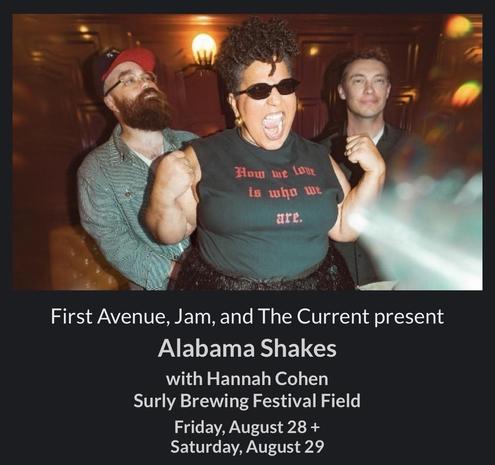 Concert announcement

Photo of three people, one wearing a shirt saying "How we live is who we are"

First Avenue, Jam, and The Current present Alabama Shakes with Hannah Cohen Surly Brewing Festival Field Friday, August 28 +
Saturday, August 29