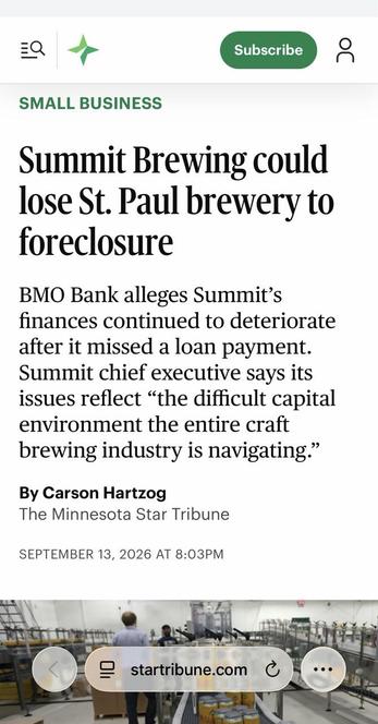 Part of a newspaper story.

Summit Brewing could lose St. Paul brewery to foreclosure. 

BMO Bank alleges Summit's finances continued to deteriorate after it missed a loan payment. Summit chief executive says its issues reflect "the difficult capital environment the entire craft brewing industry is navigating." By Carson Hartzog 

The Minnesota Star Tribune 

SEPTEMBER 13, 2026 AT 8:03PM startribune.com